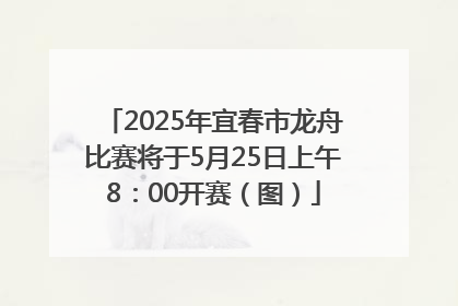 2025年宜春市龙舟比赛将于5月25日上午8：00开赛（图）